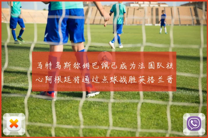 马特乌斯称姆巴佩已成为法国队核心阿根廷将通过点球战胜英格兰晋级