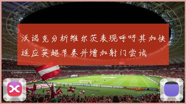 沃诺克分析维尔茨表现呼吁其加快适应英超节奏并增加射门尝试