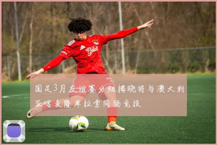 国足3月友谊赛分组揭晓将与澳大利亚喀麦隆库拉索同场竞技