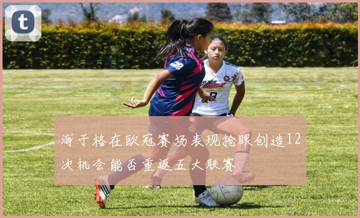 海于格在欧冠赛场表现抢眼创造12次机会能否重返五大联赛