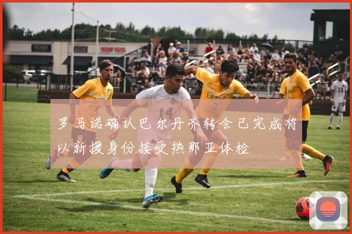 罗马诺确认巴尔丹齐转会已完成将以新援身份接受热那亚体检