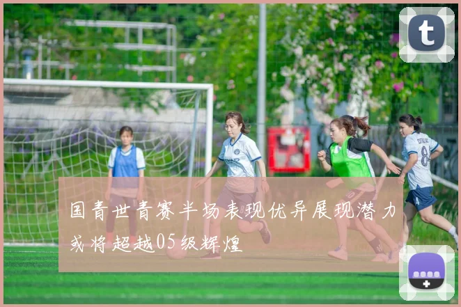 国青世青赛半场表现优异展现潜力或将超越05级辉煌