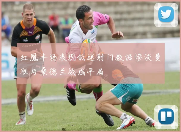 红魔半场表现低迷射门数据惨淡曼联与桑德兰战成平局