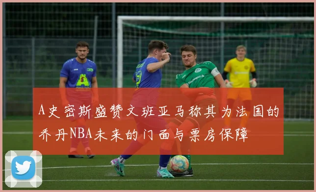 A史密斯盛赞文班亚马称其为法国的乔丹NBA未来的门面与票房保障