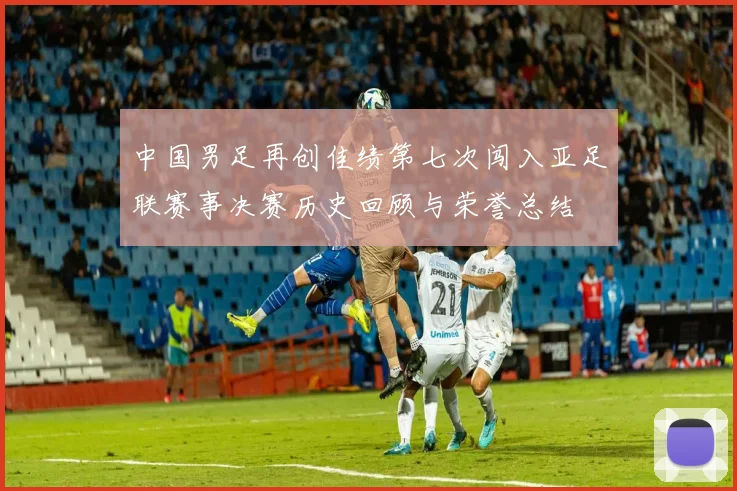 中国男足再创佳绩第七次闯入亚足联赛事决赛历史回顾与荣誉总结