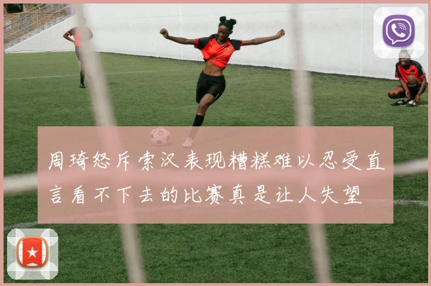 周琦怒斥索汉表现糟糕难以忍受直言看不下去的比赛真是让人失望