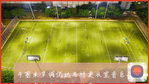 卡塞米罗调侃达洛特更衣室音乐品味称有时令人难以接受