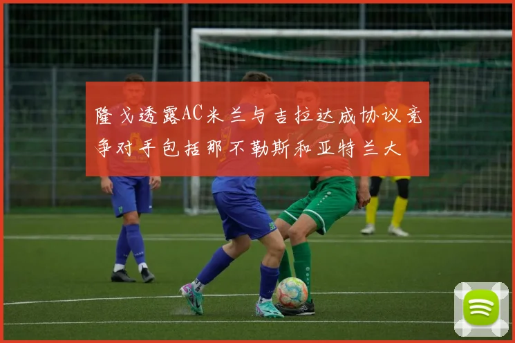 隆戈透露AC米兰与吉拉达成协议竞争对手包括那不勒斯和亚特兰大