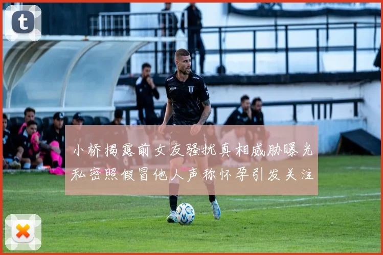 小桥揭露前女友骚扰真相威胁曝光私密照假冒他人声称怀孕引发关注