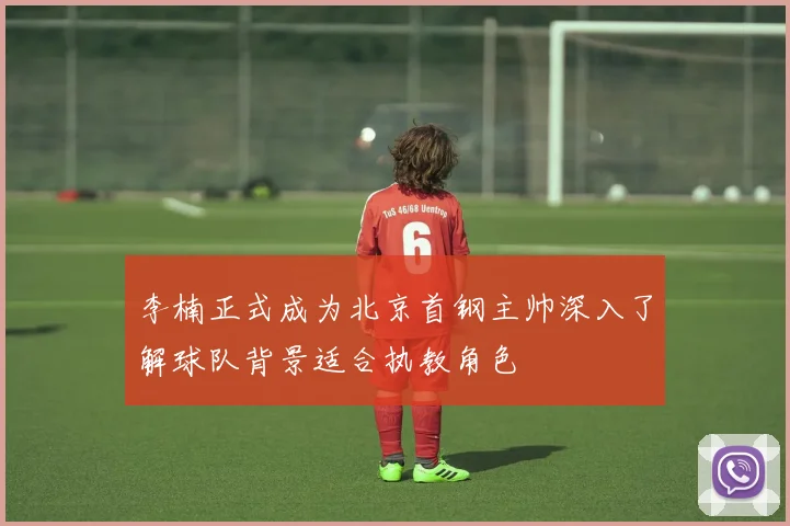 李楠正式成为北京首钢主帅深入了解球队背景适合执教角色