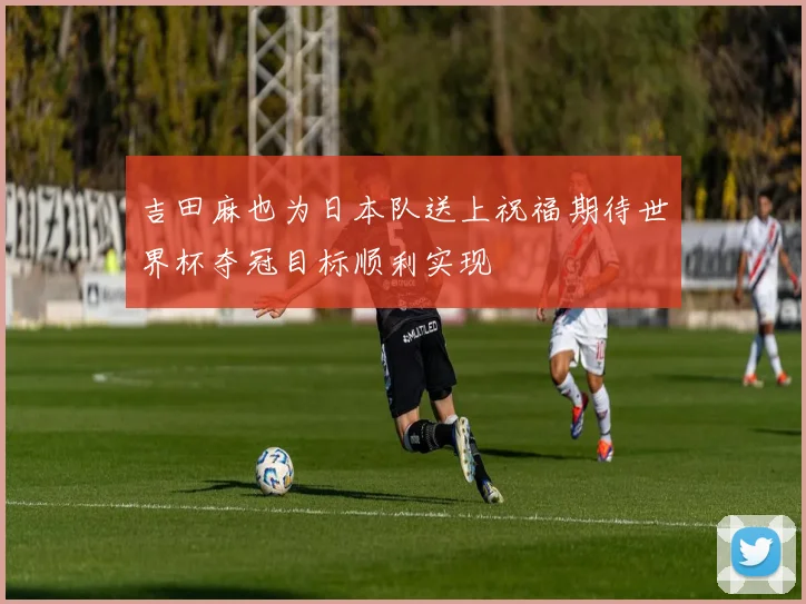 吉田麻也为日本队送上祝福期待世界杯夺冠目标顺利实现