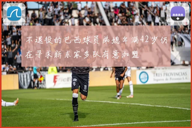 不退役的巴西球员弟媳年满42岁仍在寻求新东家多队有意加盟