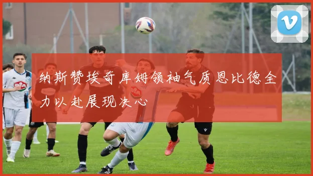 纳斯赞埃奇库姆领袖气质恩比德全力以赴展现决心
