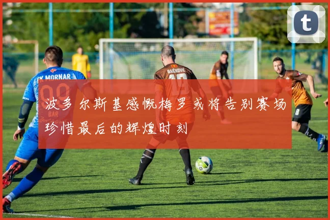 波多尔斯基感慨梅罗或将告别赛场珍惜最后的辉煌时刻