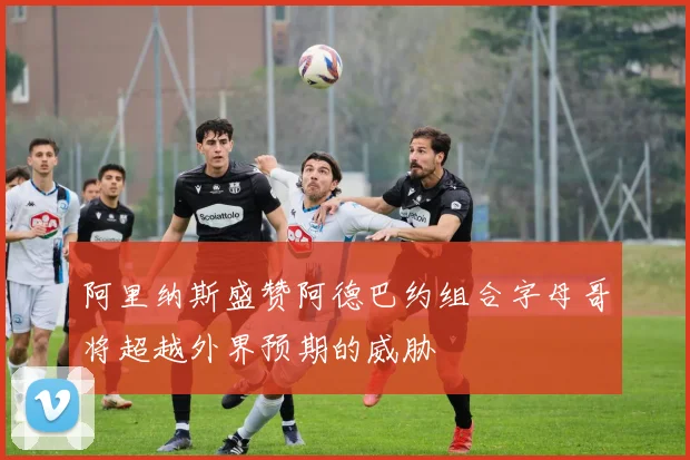 阿里纳斯盛赞阿德巴约组合字母哥将超越外界预期的威胁