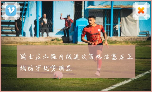 骑士应加强内线进攻策略活塞后卫线防守优势明显