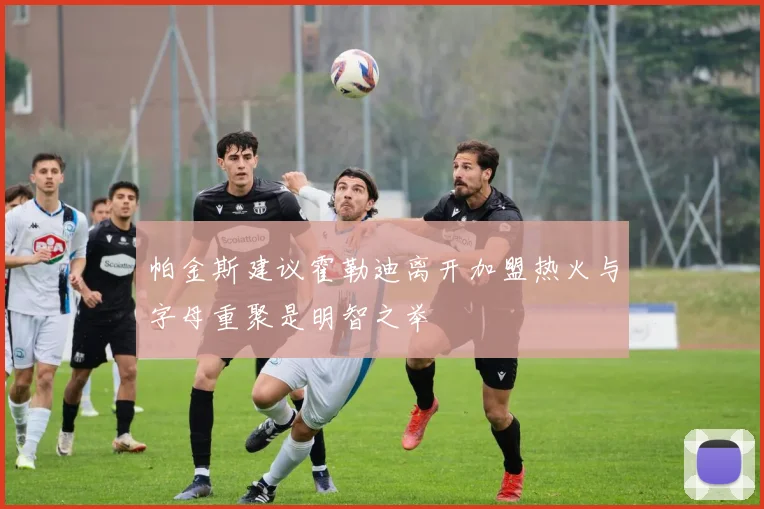 帕金斯建议霍勒迪离开加盟热火与字母重聚是明智之举