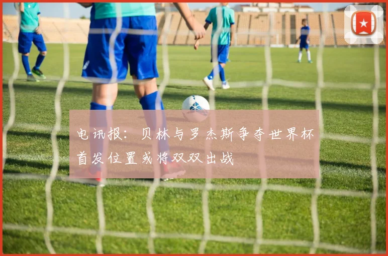 电讯报：贝林与罗杰斯争夺世界杯首发位置或将双双出战