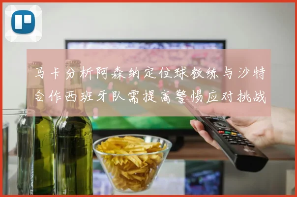 马卡分析阿森纳定位球教练与沙特合作西班牙队需提高警惕应对挑战