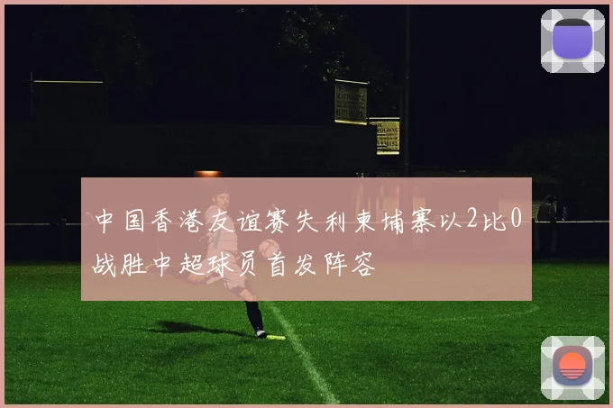 中国香港友谊赛失利柬埔寨以2比0战胜中超球员首发阵容
