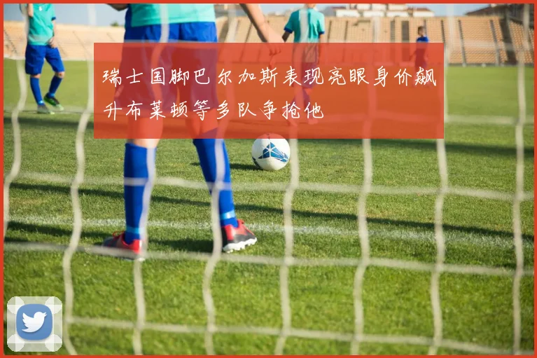 瑞士国脚巴尔加斯表现亮眼身价飙升布莱顿等多队争抢他