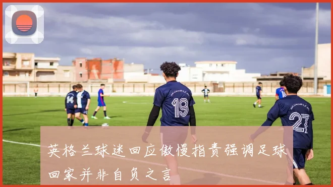 英格兰球迷回应傲慢指责强调足球回家并非自负之言