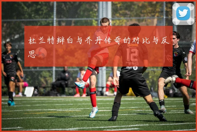 杜兰特辩白与乔丹传奇的对比与反思