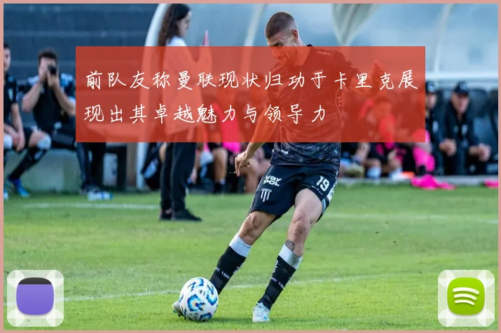 前队友称曼联现状归功于卡里克展现出其卓越魅力与领导力