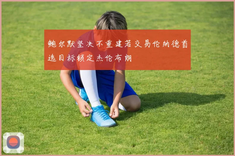 鲍尔默坚决不重建若交易伦纳德首选目标锁定杰伦布朗