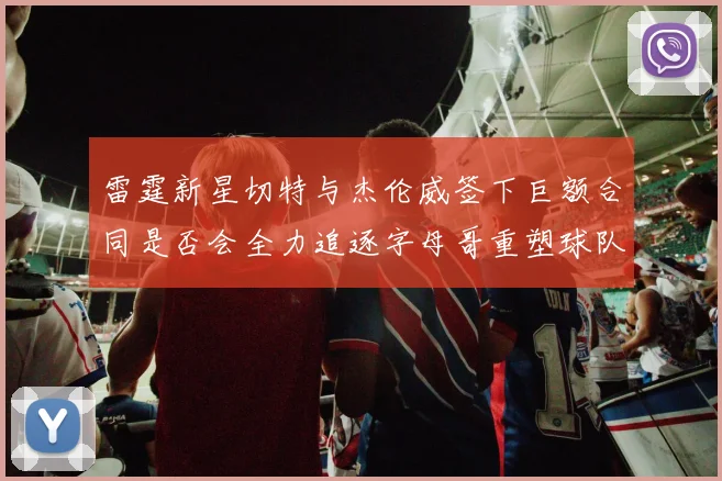 雷霆新星切特与杰伦威签下巨额合同是否会全力追逐字母哥重塑球队实力