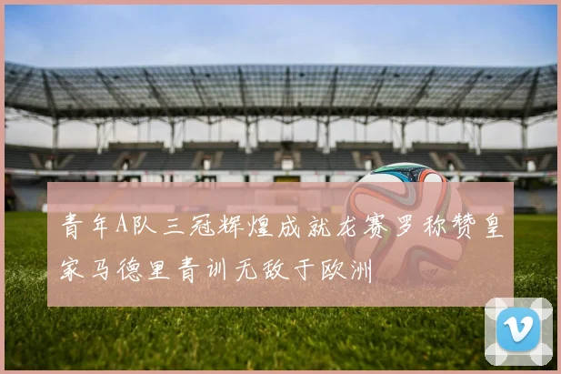 青年A队三冠辉煌成就龙赛罗称赞皇家马德里青训无敌于欧洲