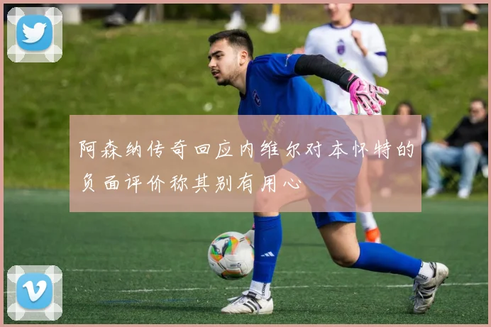 阿森纳传奇回应内维尔对本怀特的负面评价称其别有用心