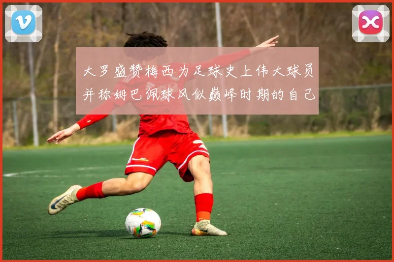 大罗盛赞梅西为足球史上伟大球员并称姆巴佩球风似巅峰时期的自己